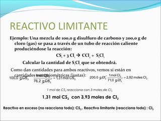 REACTIVO LIMITANTE
Ejemplo: Una mezcla de 100,0 g disulfuro de carbono y 200,0 g de
cloro (gas) se pasa a través de un tubo de reacción caliente
produciéndose la reacción:
CS2 + 3 Cl2  CCl4 + S2Cl2
Calcular la cantidad de S2Cl2 que se obtendrá.
Como dan cantidades para ambos reactivos, vemos si están en
cantidades estequiométricas (justas):
2100,0 g CS 2
2
1mol CS
76,2 g CS
21,31mol CS= 2200,0 g Cl 2
2
1mol Cl
71,0 g Cl
22,82 moles Cl=
1 mol de CS2 reacciona con 3 moles de Cl2
1,31 mol CS2 con 3,93 moles de Cl2
Reactivo en exceso (no reacciona todo): CS2 . Reactivo limitante (reacciona todo) : Cl2
 