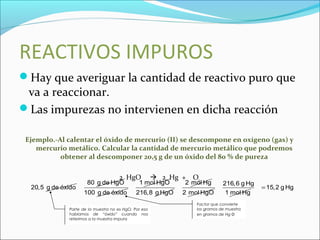 REACTIVOS IMPUROS
Hay que averiguar la cantidad de reactivo puro que
va a reaccionar.
Las impurezas no intervienen en dicha reacción
Ejemplo.-Al calentar el óxido de mercurio (II) se descompone en oxígeno (gas) y
mercurio metálico. Calcular la cantidad de mercurio metálico que podremos
obtener al descomponer 20,5 g de un óxido del 80 % de pureza
2 HgO  2 Hg + O2
20,5 g de óxido
80 g de HgO
100 g de óxido
1 mol HgO
216,8 g HgO
2 mol Hg
2 mol HgO
216,6 g Hg
1 mol Hg
15,2 g Hg=
Parte de la muestra no es HgO. Por eso
hablamos de “óxido” cuando nos
referimos a la muestra impura
Factor que convierte
los gramos de muestra
en gramos de Hg O
 