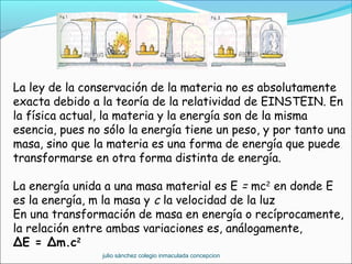 La ley de la conservación de la materia no es absolutamente
exacta debido a la teoría de la relatividad de EINSTEIN. En
la física actual, la materia y la energía son de la misma
esencia, pues no sólo la energía tiene un peso, y por tanto una
masa, sino que la materia es una forma de energía que puede
transformarse en otra forma distinta de energía.
La energía unida a una masa material es E = mc2
en donde E
es la energía, m la masa y c la velocidad de la luz
En una transformación de masa en energía o recíprocamente,
la relación entre ambas variaciones es, análogamente,
ΔE = Δm.c2
julio sánchez colegio inmaculada concepcion
 
