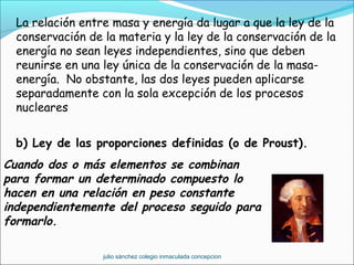 La relación entre masa y energía da lugar a que la ley de la
conservación de la materia y la ley de la conservación de la
energía no sean leyes independientes, sino que deben
reunirse en una ley única de la conservación de la masa-
energía. No obstante, las dos leyes pueden aplicarse
separadamente con la sola excepción de los procesos
nucleares
b) Ley de las proporciones definidas (o de Proust).
Cuando dos o más elementos se combinan
para formar un determinado compuesto lo
hacen en una relación en peso constante
independientemente del proceso seguido para
formarlo.
julio sánchez colegio inmaculada concepcion
 
