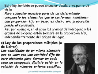 Esta ley también se puede enunciar desde otro punto de
vista
Para cualquier muestra pura de un determinado
compuesto los elementos que lo conforman mantienen
una proporción fija en peso, es decir, una proporción
ponderal constante.
Así, por ejemplo, en el agua los gramos de hidrógeno y los
gramos de oxígeno están siempre en la proporción 1/8,
independientemente del origen del agua.
c) Ley de las proporciones múltiples (o
de Dalton).
Las cantidades de un mismo elemento
que se unen con una cantidad fija de
otro elemento para formar en cada
caso un compuesto distinto están en la
relación de números enteros sencillos.
julio sánchez colegio inmaculada concepcion
 