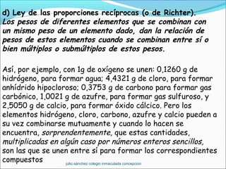 d) Ley de las proporciones recíprocas (o de Richter).
Los pesos de diferentes elementos que se combinan con
un mismo peso de un elemento dado, dan la relación de
pesos de estos elementos cuando se combinan entre sí o
bien múltiplos o submúltiplos de estos pesos.
Así, por ejemplo, con 1g de oxígeno se unen: 0,1260 g de
hidrógeno, para formar agua; 4,4321 g de cloro, para formar
anhídrido hipocloroso; 0,3753 g de carbono para formar gas
carbónico, 1,0021 g de azufre, para formar gas sulfuroso, y
2,5050 g de calcio, para formar óxido cálcico. Pero los
elementos hidrógeno, cloro, carbono, azufre y calcio pueden a
su vez combinarse mutuamente y cuando lo hacen se
encuentra, sorprendentemente, que estas cantidades,
multiplicadas en algún caso por números enteros sencillos,
son las que se unen entre sí para formar los correspondientes
compuestos julio sánchez colegio inmaculada concepcion
 