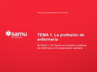 Fecha de la presentación en Arial 13 pt.




                          TEMA 1. La profesión de
                          enfermería
       Haga clic para modificar el estilo de subtítulo del patrón
                             BLOQUE 1. El Técnico en cuidados auxiliares
                             de enfermería en la organización sanitaria.




23/09/12
 