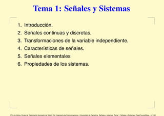 Tema 1: Señales y Sistemas
        1. Introducción.
        2. Señales continuas y discretas.
        3. Transformaciones de la variable independiente.
        4. Características de señales.
        5. Señales elementales
        6. Propiedades de los sistemas.




c Luis Vielva, Grupo de Tratamiento Avanzado de Se˜ Dpt. Ingenier´a de Comunicaciones. Universidad de Cantabria. Se˜
                                                  nal.           ı                                                 nales y sistemas. Tema 1: Se˜
                                                                                                                                               nales y Sistemas. OpenCourseWare – p. 1/58
 