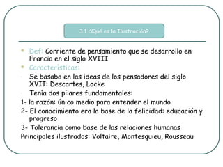 3.1 ¿Qué es la Ilustración?


  Def: Corriente de pensamiento que se desarrollo en
   Francia en el siglo XVIII
 Características:

- Se basaba en las ideas de los pensadores del siglo
   XVII: Descartes, Locke
- Tenía dos pilares fundamentales:

1- la razón: único medio para entender el mundo
2- El conocimiento era la base de la felicidad: educación y
   progreso
3- Tolerancia como base de las relaciones humanas
Principales ilustrados: Voltaire, Montesquieu, Rousseau
 