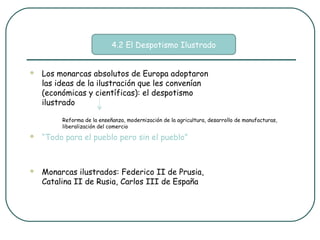 4.2 El Despotismo Ilustrado


   Los monarcas absolutos de Europa adoptaron
    las ideas de la ilustración que les convenían
    (económicas y científicas): el despotismo
    ilustrado

         Reforma de la enseñanza, modernización de la agricultura, desarrollo de manufacturas,
         liberalización del comercio
   “Todo para el pueblo pero sin el pueblo”



   Monarcas ilustrados: Federico II de Prusia,
    Catalina II de Rusia, Carlos III de España
 