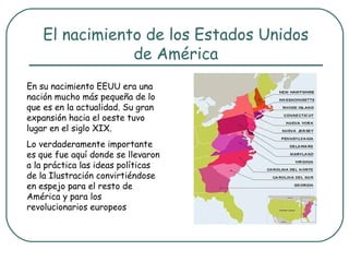 El nacimiento de los Estados Unidos
                de América
En su nacimiento EEUU era una
nación mucho más pequeña de lo
que es en la actualidad. Su gran
expansión hacia el oeste tuvo
lugar en el siglo XIX.
Lo verdaderamente importante
es que fue aquí donde se llevaron
a la práctica las ideas políticas
de la Ilustración convirtiéndose
en espejo para el resto de
América y para los
revolucionarios europeos
 