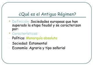 ¿Qué es el Antiguo Régimen?
   Definición: Sociedades europeas que han
    superado la etapa feudal y se caracterizan
    por:
   Características:
-   Política: Monarquía absoluta
-   Sociedad: Estamental
-   Economía: Agraria y tipo señorial
 