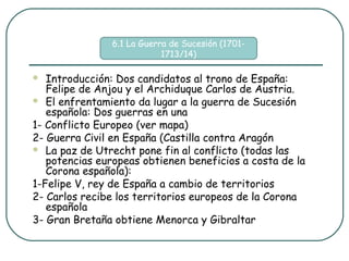 6.1 La Guerra de Sucesión (1701-
                            1713/14)

  Introducción: Dos candidatos al trono de España:
   Felipe de Anjou y el Archiduque Carlos de Austria.
 El enfrentamiento da lugar a la guerra de Sucesión
   española: Dos guerras en una
1- Conflicto Europeo (ver mapa)
2- Guerra Civil en España (Castilla contra Aragón
 La paz de Utrecht pone fin al conflicto (todas las
   potencias europeas obtienen beneficios a costa de la
   Corona española):
1-Felipe V, rey de España a cambio de territorios
2- Carlos recibe los territorios europeos de la Corona
   española
3- Gran Bretaña obtiene Menorca y Gibraltar
 
