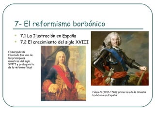 7- El reformismo borbónico
        7.1 La Ilustración en España
        7.2 El crecimiento del siglo XVIII

El Marqués de
Ensenada fue uno de
los principales
ministros del siglo
XVIII y protagonista
de la reforma fiscal




                                              Felipe V (1701-1746): primer rey de la dinastía
                                              borbónica en España
 