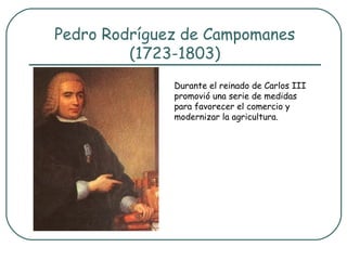 Pedro Rodríguez de Campomanes
         (1723-1803)
              Durante el reinado de Carlos III
              promovió una serie de medidas
              para favorecer el comercio y
              modernizar la agricultura.
 