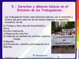 5.- Derechos y deberes básicos en el
           Estatuto de los Trabajadores:

 Los trabajadores tienen como derechos básicos, con el contenido y
 alcance que para cada uno de los mismos disponga su específica
 normativa, los de:
a) Trabajo y libre elección de profesión u
oficio.
b) Libre sindicación.
c) Negociación colectiva.
d) Adopción de medidas de conflicto colectivo.
          Huelga.
f) Reunión.
g) Información, consulta y participación en la
empresa.


                               ©  iesenriquedearfe
 10/15/12 11:42       http://edu.jccm.es/ies/enriquedearfe/   13
 