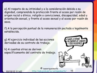 e) Al respeto de su intimidad y a la consideración debida a su
dignidad, comprendida la protección frente al acoso por razón de
origen racial o étnico, religión o convicciones, discapacidad, edad u
orientación sexual, y frente al acoso sexual y al acoso por razón de
sexo.

f) A la percepción puntual de la remuneración pactada o legalmente
establecida.

g) Al ejercicio individual de las acciones
derivadas de su contrato de trabajo.

h) A cuantos otros se deriven
específicamente del contrato de trabajo.




                                ©  iesenriquedearfe
 10/15/12 11:42        http://edu.jccm.es/ies/enriquedearfe/   15
 