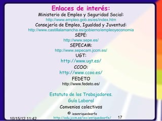 Enlaces de interés:
                 Ministerio de Empleo y Seguridad Social:
                    http://www.empleo.gob.es/es/index.htm
             Consejería de Empleo, Igualdad y Juventud:
         http://www.castillalamancha.es/gobierno/empleoyeconomia
                                     SEPE:
                              http://www.sepe.es/
                                  SEPECAM:
                        http://www.sepecam.jccm.es/
                                   UGT:
                           http://www.ugt.es/
                                  CCOO:
                           http://www.ccoo.es/
                                 FEDETO
                             http://www.fedeto.es/

                      Estatuto de los Trabajadores.
                              Guía Laboral
                          Convenios colectivos
                                 ©  iesenriquedearfe
10/15/12 11:42          http://edu.jccm.es/ies/enriquedearfe/   17
 