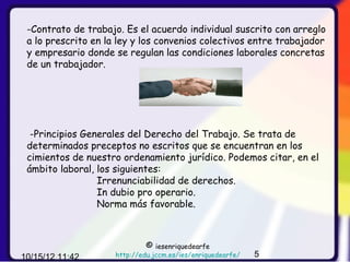 -Contrato de trabajo. Es el acuerdo individual suscrito con arreglo
 a lo prescrito en la ley y los convenios colectivos entre trabajador
 y empresario donde se regulan las condiciones laborales concretas
 de un trabajador.




  -Principios Generales del Derecho del Trabajo. Se trata de
 determinados preceptos no escritos que se encuentran en los
 cimientos de nuestro ordenamiento jurídico. Podemos citar, en el
 ámbito laboral, los siguientes:
                 Irrenunciabilidad de derechos.
                 In dubio pro operario.
                 Norma más favorable.



                              ©  iesenriquedearfe
10/15/12 11:42       http://edu.jccm.es/ies/enriquedearfe/   5
 