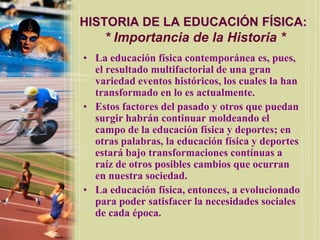 HISTORIA DE LA EDUCACIÓN FÍSICA:
    * Importancia de la Historia *
• La educación física contemporánea es, pues,
  el resultado multifactorial de una gran
  variedad eventos históricos, los cuales la han
  transformado en lo es actualmente.
• Estos factores del pasado y otros que puedan
  surgir habrán continuar moldeando el
  campo de la educación física y deportes; en
  otras palabras, la educación física y deportes
  estará bajo transformaciones contínuas a
  raíz de otros posibles cambios que ocurran
  en nuestra sociedad.
• La educación física, entonces, a evolucionado
  para poder satisfacer la necesidades sociales
  de cada época.
 
