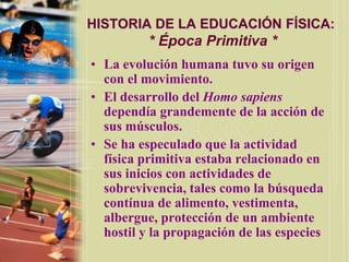 HISTORIA DE LA EDUCACIÓN FÍSICA:
          * Época Primitiva *
• La evolución humana tuvo su origen
  con el movimiento.
• El desarrollo del Homo sapiens
  dependía grandemente de la acción de
  sus músculos.
• Se ha especulado que la actividad
  física primitiva estaba relacionado en
  sus inicios con actividades de
  sobrevivencia, tales como la búsqueda
  contínua de alimento, vestimenta,
  albergue, protección de un ambiente
  hostil y la propagación de las especies
 
