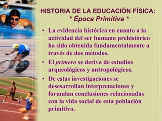 HISTORIA DE LA EDUCACIÓN FÍSICA:
         * Época Primitiva *
• La evidencia histórica en cuanto a la
  actividad del ser humano prehistórico
  ha sido obtenida fundamentalmente a
  través de dos métodos.
• El primero se deriva de estudios
  arqueológicos y antropológicos.
• De estas investigaciones se
  desesarrollan interpretaciones y
  formulan conclusiones relacionadas
  con la vida social de esta población
  primitiva.
 