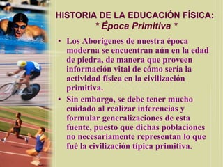 HISTORIA DE LA EDUCACIÓN FÍSICA:
         * Época Primitiva *
• Los Aborígenes de nuestra época
  moderna se encuentran aún en la edad
  de piedra, de manera que proveen
  información vital de cómo sería la
  actividad física en la civilización
  primitiva.
• Sin embargo, se debe tener mucho
  cuidado al realizar inferencias y
  formular generalizaciones de esta
  fuente, puesto que dichas poblaciones
  no necesariamente representan lo que
  fué la civilización típica primitiva.
 
