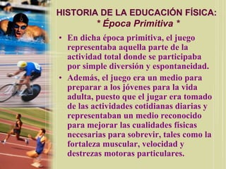 HISTORIA DE LA EDUCACIÓN FÍSICA:
          * Época Primitiva *
• En dicha época primitiva, el juego
  representaba aquella parte de la
  actividad total donde se participaba
  por simple diversión y espontaneidad.
• Además, el juego era un medio para
  preparar a los jóvenes para la vida
  adulta, puesto que el jugar era tomado
  de las actividades cotidianas diarias y
  representaban un medio reconocido
  para mejorar las cualidades físicas
  necesarias para sobrevir, tales como la
  fortaleza muscular, velocidad y
  destrezas motoras particulares.
 