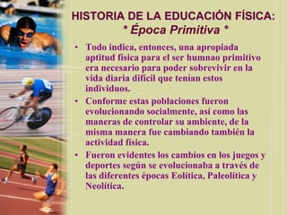HISTORIA DE LA EDUCACIÓN FÍSICA:
           * Época Primitiva *
• Todo indica, entonces, una apropiada
  aptitud física para el ser humnao primitivo
  era necesario para poder sobrevivir en la
  vida diaria difícil que tenían estos
  individuos.
• Conforme estas poblaciones fueron
  evolucionando socialmente, así como las
  maneras de controlar su ambiente, de la
  misma manera fue cambiando también la
  actividad física.
• Fueron evidentes los cambios en los juegos y
  deportes según se evolucionaba a través de
  las diferentes épocas Eolítica, Paleolítica y
  Neolítica.
 
