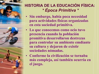 HISTORIA DE LA EDUCACIÓN FÍSICA:
         * Época Primitiva *
• Sin embargo, había poca necesidad
  para actividades físicas organizadas
  en esta sociedad primitiva.
• Lo que conocemos como ocio tuvo
  presencia cuando la población
  promitiva desarrollaron destrezas
  para controlar su ambiente emdiante
  su cultura y dejaron de existir
  sociedades nómadas.
• Conforme la civilización se tornaba
  más compleja, así también ocurría en
  el juego.
 