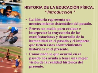 HISTORIA DE LA EDUCACIÓN FÍSICA:
           * Introducción *
• La historia representa un
  acontecimiento sistemático del pasado.
• Provee un medio para evaluar e
  interpretar la trayectoria de las
  manifestaciones y desarrollo de la
  humanidad en el pasado y el impacto
  que tienen estos acontecimientos
  históricos en el presente.
• Conociendo lo que ocurrió en el
  pasado nos ayuda a tener una mejor
  visión de la realidad histórica del
  presente.
 