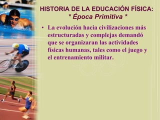 HISTORIA DE LA EDUCACIÓN FÍSICA:
          * Época Primitiva *
• La evolución hacia civilizaciones más
  estructuradas y complejas demandó
  que se organizaran las actividades
  físicas humanas, tales como el juego y
  el entrenamiento militar.
 