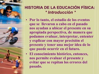 HISTORIA DE LA EDUCACIÓN FÍSICA:
           * Introducción *
• Por lo tanto, el estudio de los eventos
  que se llevaron a cabo en el pasado
  nos ayudan a ubicar el presente en su
  apropiada perspectiva, de manera que
  podamos evaluar, interpretar, ententer
  y explicar con mayor precisión el
  presente y tener una mejor idea de lo
  que puede ocurrir en el futuro.
• El conocimiento histórico, entonces,
  nos permite evaluar el presente y
  evitar que se repitan los errores del
  pasado.
 