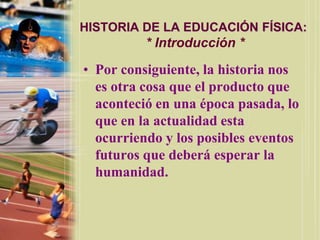 HISTORIA DE LA EDUCACIÓN FÍSICA:
          * Introducción *

• Por consiguiente, la historia nos
  es otra cosa que el producto que
  aconteció en una época pasada, lo
  que en la actualidad esta
  ocurriendo y los posibles eventos
  futuros que deberá esperar la
  humanidad.
 
