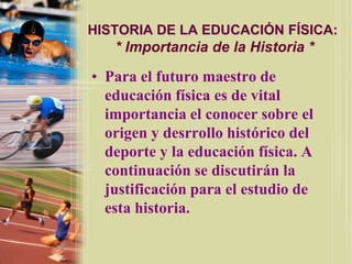 HISTORIA DE LA EDUCACIÓN FÍSICA:
   * Importancia de la Historia *

• Para el futuro maestro de
  educación física es de vital
  importancia el conocer sobre el
  origen y desrrollo histórico del
  deporte y la educación física. A
  continuación se discutirán la
  justificación para el estudio de
  esta historia.
 