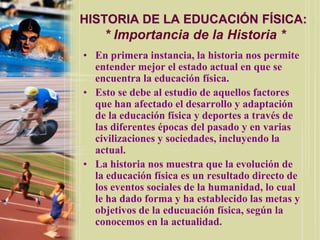 HISTORIA DE LA EDUCACIÓN FÍSICA:
    * Importancia de la Historia *
• En primera instancia, la historia nos permite
  entender mejor el estado actual en que se
  encuentra la educación física.
• Esto se debe al estudio de aquellos factores
  que han afectado el desarrollo y adaptación
  de la educación física y deportes a través de
  las diferentes épocas del pasado y en varias
  civilizaciones y sociedades, incluyendo la
  actual.
• La historia nos muestra que la evolución de
  la educación física es un resultado directo de
  los eventos sociales de la humanidad, lo cual
  le ha dado forma y ha establecido las metas y
  objetivos de la educuación física, según la
  conocemos en la actualidad.
 