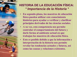 HISTORIA DE LA EDUCACIÓN FÍSICA:
    * Importancia de la Historia *
• En segundo plano, los maestros de educación
  física pueden utilizar este conocimiento
  histórico para ayudar a verificar y clarificar
  principios derivados de las ciencias sociales.
• A su vez, esta competencia nos permite
  controlar el comportamiento del futuro y
  darle forma al ambiente actual en que
  trabajan los maestros de educación física.
• Esto es posible debido a que la información e
  interpretación de la historia nos permite
  revelar las tendencias actuales y futuras, así
  como las causas y relaciones existentes.
 