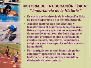 HISTORIA DE LA EDUCACIÓN FÍSICA:
    * Importancia de la Historia *
• Es obvio que la historia de la educación física
  no puede separarse de la historia general.
• Aquellos factores que han afectado y
  transformado el desarrollo de la educación
  física y deportes y que son los responsables
  de su estado actual son, sin duda alguna, el
  resultado evolutivo de una diversidad de
  eventos sociales, educativos, económicos,
  religiosos y militares que ha sufrido nuestra
  humanidad.
• Por consiguiente, es casi imposible poder
  entender y apreciar en su totalidad la
  historia de la educación física cuando se
  disvincula de este contexto
 