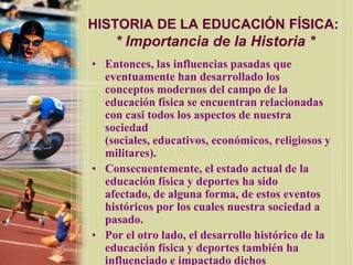 HISTORIA DE LA EDUCACIÓN FÍSICA:
    * Importancia de la Historia *
• Entonces, las influencias pasadas que
  eventuamente han desarrollado los
  conceptos modernos del campo de la
  educación física se encuentran relacionadas
  con casi todos los aspectos de nuestra
  sociedad
  (sociales, educativos, económicos, religiosos y
  militares).
• Consecuentemente, el estado actual de la
  educación física y deportes ha sido
  afectado, de alguna forma, de estos eventos
  históricos por los cuales nuestra sociedad a
  pasado.
• Por el otro lado, el desarrollo histórico de la
  educación física y deportes también ha
  influenciado e impactado dichos
 