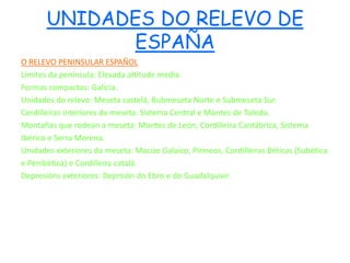UNIDADES DO RELEVO DE
             ESPAÑA
O RELEVO PENINSULAR ESPAÑOL
Límites da península: Elevada altitude media.
Formas compactas: Galicia.
Unidades do relevo: Meseta castelá, Bubmeseta Norte e Submeseta Sur.
Cordilleiras interiores da meseta: Sistema Central e Montes de Toledo.
Montañas que rodean a meseta: Montes de León, Cordilleira Cantábrica, Sistema
Ibérico e Serra Morena.
Unidades exteriores da meseta: Macizo Galaico, Pirineos, Cordilleiras Béticas (Subética
e Penibética) e Cordilleira catalá.
Depresións exteriores: Deprsión do Ebro e do Guadalquivir.
 