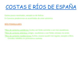 COSTAS E RÍOS DE ESPAÑA
Costas pouco recortadas, excepto as de Galicia.
En Canarias predominan os acantilados de orixe volcánica.

RÍOS PENINSULARES

*Ríos de vertenta cantábrica: Curtos sen forte corrente e son moi caudalosos.
*Ríos de vertente atlántica: Longos, caudalosos e con fortes estiaxes no verán.
*Ríos da vertente mediterránea: Curtos, escaso caudal moi regular, excepto o Ebro.
   Crecidos notables en primavera e outono.
 
