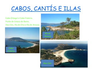 CABOS, CANTÍS E ILLAS
Cabo Ortegal e Cabo Fisterra.
Punta de Estaca de Bares.
Illas Cíes, Illa de Ons e Illa de Arousa.


                                             Illa de
                                             Arousa




   Cabo
  Fisterra




                                            Illas Cíes
 