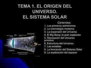 TEMA 1. EL ORIGEN DEL
      UNIVERSO.
  EL SISTEMA SOLAR
                      Contenidos:
          1. Los primeros astrónomos
          2. La cosmología moderna
          3. La expansión del Universo
          4. El Big Bang: la gran explosión
          5. Recreación del Universo
          primitivo
          6. Estructura del Universo
          7. Las estrellas
          8. La formación del Sistema Solar
          9. La exploración del espacio
 