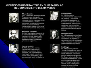 CIENTÍFICOS IMPORTANTERS EN EL DESARROLLO
      DEL CONOCIMIENTO DEL UNIVERSO

           Albert Einstein                           Edwin Hubble
           1915. Teoría de la relatividad general    En 1929 demuestra
           Proporciona una descripción               experimentalmente la expansión
           matemática del Universo. Da una           del Universo. Comparó las
           respuesta errónea a la existencia de      distancias de las galaxias en
           un cosmos eterno y estático.              función a su velocidad con las
           Introduce la constante cosmológica        que se alejaban unas de otras y
           en sus ecuaciones al fin de               dedujo que cuanto más lejos
           contrarrestar la gravitación y “frenar”   estaban, más rápido se movían.
           la expansión acelerada del Universo.      Relación conocida como ley de
                                                     Hubble.
           Alexander Friedman
           En 1922 examina las ecuaciones de         George Gamow
           la relatividad de Einstein y llega a la   En 1948 elabora junto con Ralph
           conclusión de que al eliminar la          Alpher y Hans Bethe el modelo
           constante cosmológica, admiten
                                                     cosmológico del Big Bang y
           varias soluciones, entre ellas el
           Universo en expansión.                    demuestran como se llevó a cabo
                                                     en las estrellas la creación de los
                                                     primeros elementos químicos.
           George Lemaitre                           Fred Hoyle
           En 1927, llega a las mismas
                                                     En 1948 propone junto con
           conclusiones que Friedman y
           propone su modelo del átomo               Thomas Gold y Herman Bandi el
           primordial, que contiene toda la          modelo cosmológico dinámico e
           materia y la energía a partir de la       infinito del estado estacionario.
           cuál se formó el Universo. Fue el         Bautiza despectivamente como
           precursor de la teoría del Big Bang       Big Bang a la teoría de Gamow,
                                                     que consideraba errónea. El cree
                                                     en un Universo en expansión,
                                                     pero infinito y sin un principio
                                                     definido, en el que se genera
                                                     materia de forma continua,
                                                     mediante mecanismos
 