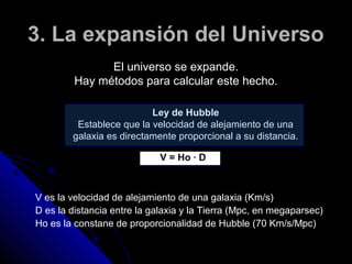 3. La expansión del Universo
               El universo se expande.
         Hay métodos para calcular este hecho.

                          Ley de Hubble
         Establece que la velocidad de alejamiento de una
        galaxia es directamente proporcional a su distancia.

                             V = Ho · D



V es la velocidad de alejamiento de una galaxia (Km/s)
D es la distancia entre la galaxia y la Tierra (Mpc, en megaparsec)
Ho es la constane de proporcionalidad de Hubble (70 Km/s/Mpc)
 