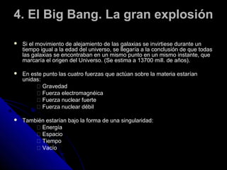 4. El Big Bang. La gran explosión

   Si el movimiento de alejamiento de las galaxias se invirtiese durante un
    tiempo igual a la edad del universo, se llegaría a la conclusión de que todas
    las galaxias se encontraban en un mismo punto en un mismo instante, que
    marcaría el origen del Universo. (Se estima a 13700 mill. de años).

   En este punto las cuatro fuerzas que actúan sobre la materia estarían
    unidas:
          􀂐 Gravedad
          􀂐 Fuerza electromagnéica
          􀂐 Fuerza nuclear fuerte
          􀂐 Fuerza nuclear débil

   También estarían bajo la forma de una singularidad:
         􀂐 Energía
         􀂐 Espacio
         􀂐 Tiempo
         􀂐 Vacío
 