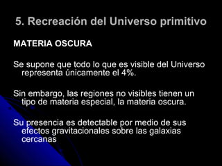 5. Recreación del Universo primitivo
MATERIA OSCURA

Se supone que todo lo que es visible del Universo
  representa únicamente el 4%.

Sin embargo, las regiones no visibles tienen un
  tipo de materia especial, la materia oscura.

Su presencia es detectable por medio de sus
  efectos gravitacionales sobre las galaxias
  cercanas
 