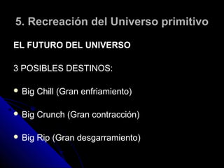 5. Recreación del Universo primitivo

EL FUTURO DEL UNIVERSO

3 POSIBLES DESTINOS:

 Big   Chill (Gran enfriamiento)

 Big   Crunch (Gran contracción)

 Big   Rip (Gran desgarramiento)
 