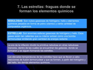 7. Las estrellas: fraguas donde se
          forman los elementos químicos

NEBULOSAS: Son nubes gaseosas de hidrógeno, helio y elementos
químicos pesados en forma de polvo cósmico y cierta cantidad de
compuestos orgánicos.

ESTRELLAS: Son enormes esferas gaseosas de hidrógeno y helio. Esos
gases están tan calientes que su interior actúan como una bomba
termonuclear emitiendo gran cantidad de energía radiante

La era de la inflación dividió la primitiva nebulosa en otras nebulosas
menores, dentro de las cuales se encuentran las galaxias, donde se
formaron y se siguen formando las estrellas.

Las elevadas temperaturas de las estrellas hace que se lleven a cabo
reacciones de fusión termonuclear y que se formen, a partir del hidrógeno y
del helio, los demás elementos químicos.
 