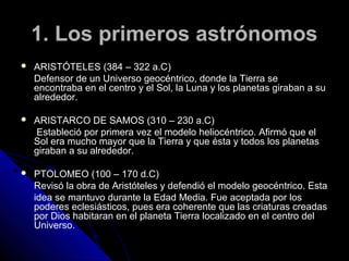 1. Los primeros astrónomos
   ARISTÓTELES (384 – 322 a.C)
    Defensor de un Universo geocéntrico, donde la Tierra se
    encontraba en el centro y el Sol, la Luna y los planetas giraban a su
    alrededor.

   ARISTARCO DE SAMOS (310 – 230 a.C)
    Estableció por primera vez el modelo heliocéntrico. Afirmó que el
    Sol era mucho mayor que la Tierra y que ésta y todos los planetas
    giraban a su alrededor.

   PTOLOMEO (100 – 170 d.C)
    Revisó la obra de Aristóteles y defendió el modelo geocéntrico. Esta
    idea se mantuvo durante la Edad Media. Fue aceptada por los
    poderes eclesiásticos, pues era coherente que las criaturas creadas
    por Dios habitaran en el planeta Tierra localizado en el centro del
    Universo.
 