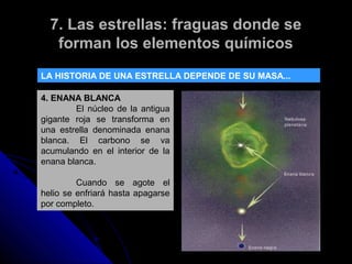 7. Las estrellas: fraguas donde se
   forman los elementos químicos
LA HISTORIA DE UNA ESTRELLA DEPENDE DE SU MASA...

4. ENANA BLANCA
        El núcleo de la antigua
gigante roja se transforma en
una estrella denominada enana
blanca. El carbono se va
acumulando en el interior de la
enana blanca.

         Cuando se agote el
helio se enfriará hasta apagarse
por completo.
 