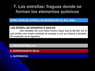 7. Las estrellas: fraguas donde se
   forman los elementos químicos
OTRO TIPOS DE ESTRELLAS DIFERENTES AL SOL SON:


LAS ESTRELLAS GIGANTES O AZULES
        Son estrellas con una masa mucho mayor que la del Sol, por lo
que emiten una mayor cantidad de energía y una luz intensa y azulada.
Su evolución es la siguiente:


1. PROTOESTRELLAS

2. SUPERGIGANTE ROJA

3. SUPERNOVA
 