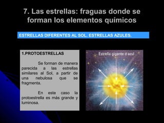 7. Las estrellas: fraguas donde se
  forman los elementos químicos
ESTRELLAS DIFERENTES AL SOL. ESTRELLAS AZULES.



 1.PROTOESTRELLAS

          Se forman de manera
 parecida a las estrellas
 similares al Sol, a partir de
 una     nebulosa    que    se
 fragmenta.

          En este caso la
 protoestrella es más grande y
 luminosa.
 