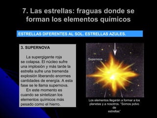 7. Las estrellas: fraguas donde se
  forman los elementos químicos
ESTRELLAS DIFERENTES AL SOL. ESTRELLAS AZULES.


 3. SUPERNOVA

    La supergigante roja
 se colapsa. El núcleo sufre
 una implosión y más tarde la
 estrella sufre una tremenda
 explosión liberando enormes
 cantidades de energía. A esta
 fase se le llama supernova.
    En este momento es
 cuando se sintetizan los
 elementos químicos más          Los elementos llegarán a formar a los
 pesado como el hierro.           planetas y a nosotros. “Somos polvo
                                                   de
                                                estrellas”
 